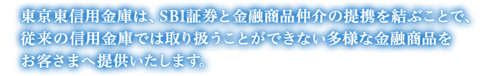 東京東信用金庫は、SBI証券と金融商品仲介の提携を結ぶことで、従来の信用金庫では取り扱うことができない多様な金融商品をお客さまへ提供いたします。